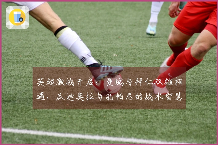 英超激战开启，曼城与拜仁双雄相遇，瓜迪奥拉与孔帕尼的战术智慧火花四射