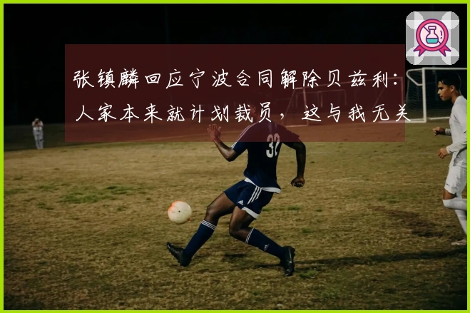 张镇麟回应宁波合同解除贝兹利:人家本来就计划裁员,这与我无关