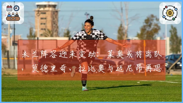 米兰阵容迎来变动：莱奥或将离队，莫德里奇、拉比奥与迈尼昂再思未来